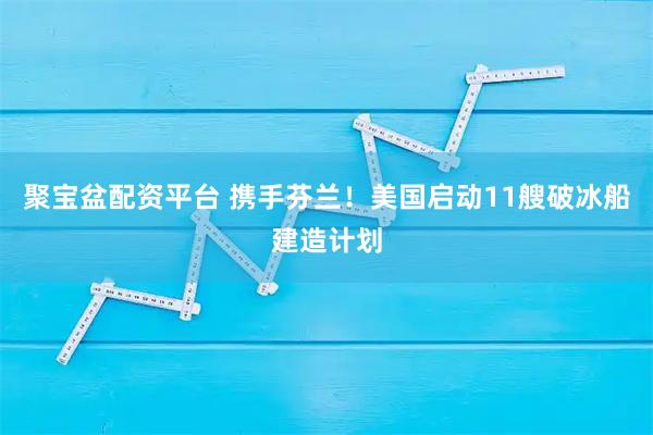 聚宝盆配资平台 携手芬兰！美国启动11艘破冰船建造计划