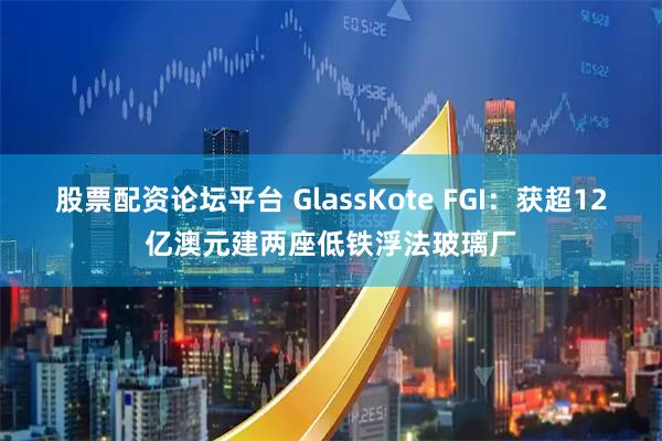 股票配资论坛平台 GlassKote FGI：获超12亿澳元建两座低铁浮法玻璃厂