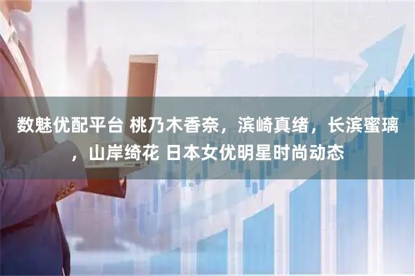 数魅优配平台 桃乃木香奈，滨崎真绪，长滨蜜璃，山岸绮花 日本女优明星时尚动态