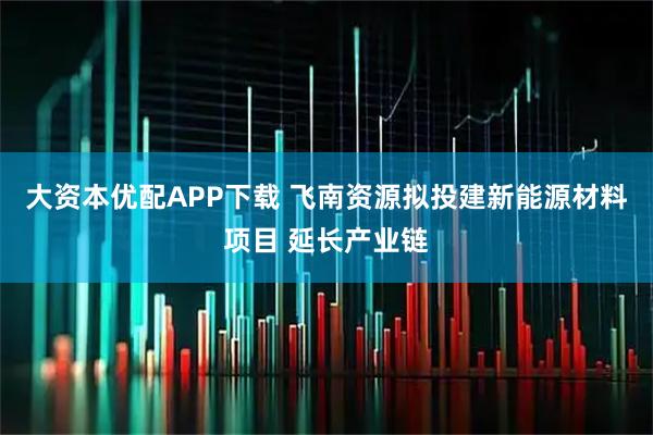 大资本优配APP下载 飞南资源拟投建新能源材料项目 延长产业链