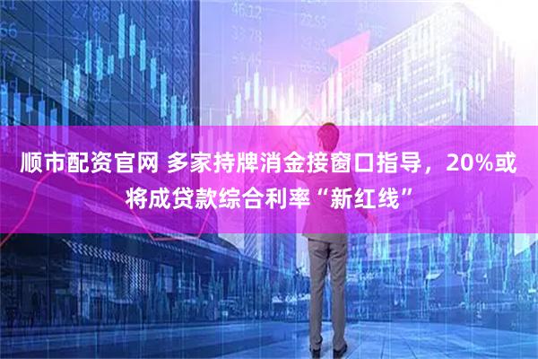 顺市配资官网 多家持牌消金接窗口指导，20%或将成贷款综合利率“新红线”
