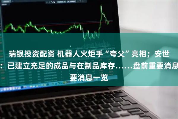 瑞银投资配资 机器人火炬手“夸父”亮相；安世中国：已建立充足的成品与在制品库存……盘前重要消息一览