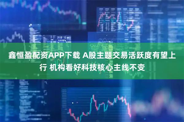 鑫恒盈配资APP下载 A股主题交易活跃度有望上行 机构看好科技核心主线不变