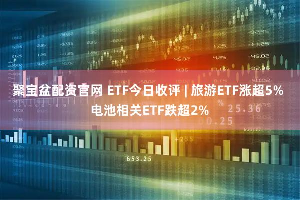 聚宝盆配资官网 ETF今日收评 | 旅游ETF涨超5% 电池相关ETF跌超2%