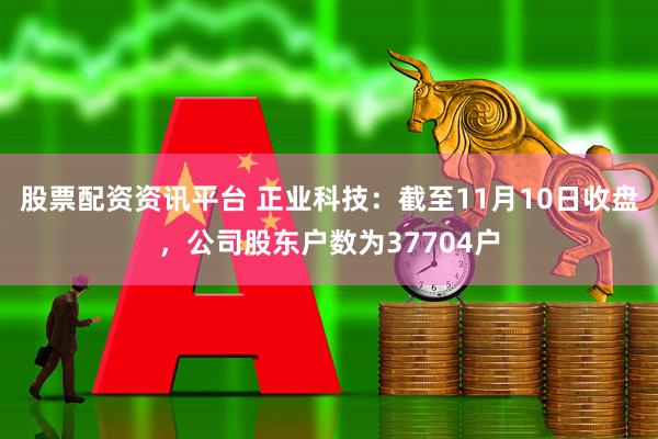 股票配资资讯平台 正业科技：截至11月10日收盘，公司股东户数为37704户