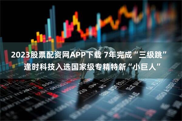 2023股票配资网APP下载 7年完成“三级跳”  逢时科技入选国家级专精特新“小巨人”