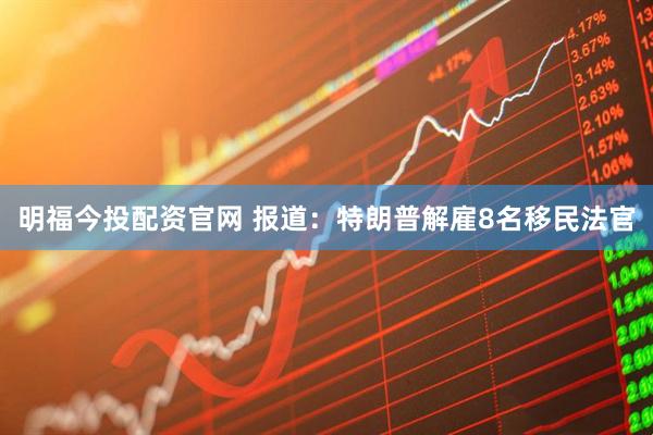 明福今投配资官网 报道：特朗普解雇8名移民法官
