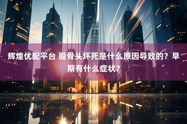 辉煌优配平台 股骨头坏死是什么原因导致的？早期有什么症状？