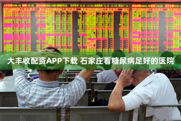大丰收配资APP下载 石家庄看糖尿病足好的医院