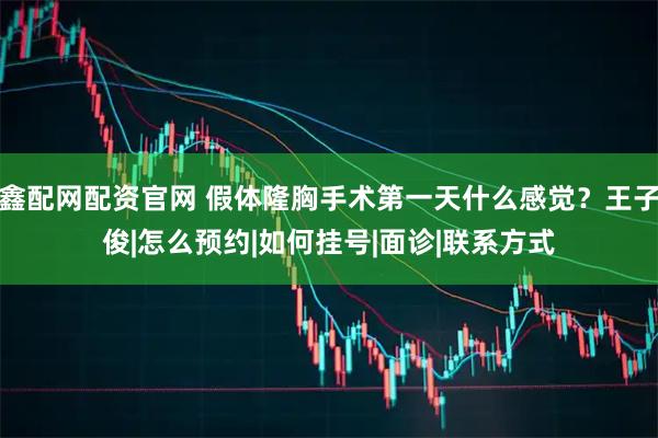 鑫配网配资官网 假体隆胸手术第一天什么感觉？王子俊|怎么预约|如何挂号|面诊|联系方式