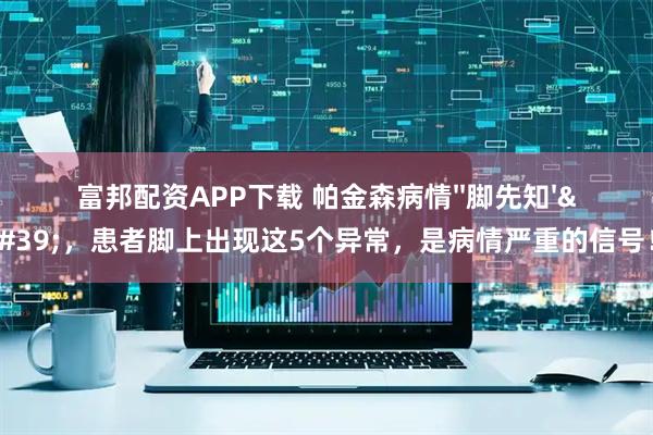 富邦配资APP下载 帕金森病情''脚先知''，患者脚上出现这5个异常，是病情严重的信号！