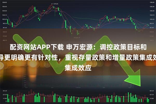 配资网站APP下载 申万宏源：调控政策目标和指导更明确更有针对性，重视存量政策和增量政策集成效应