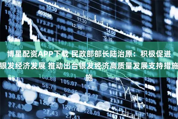 博星配资APP下载 民政部部长陆治原：积极促进银发经济发展 推动出台银发经济高质量发展支持措施