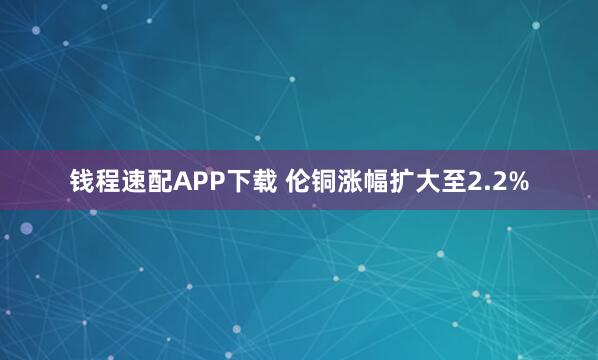 钱程速配APP下载 伦铜涨幅扩大至2.2%