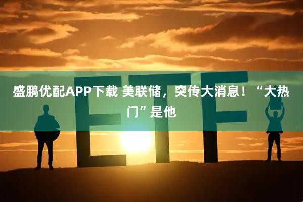 盛鹏优配APP下载 美联储，突传大消息！“大热门”是他