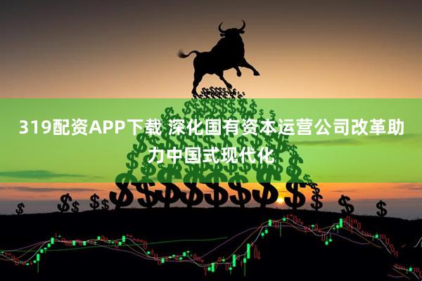 319配资APP下载 深化国有资本运营公司改革助力中国式现代化