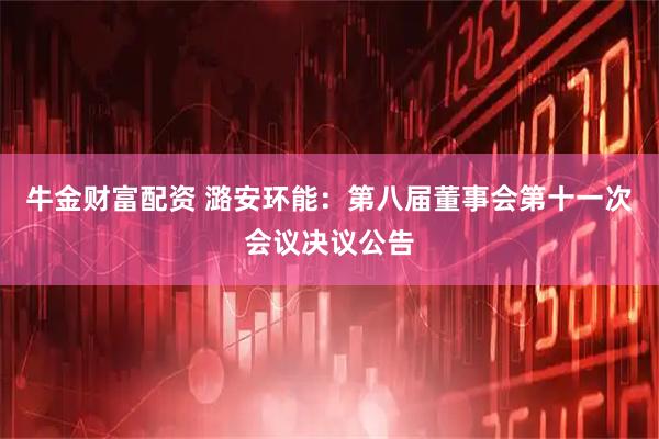 牛金财富配资 潞安环能：第八届董事会第十一次会议决议公告