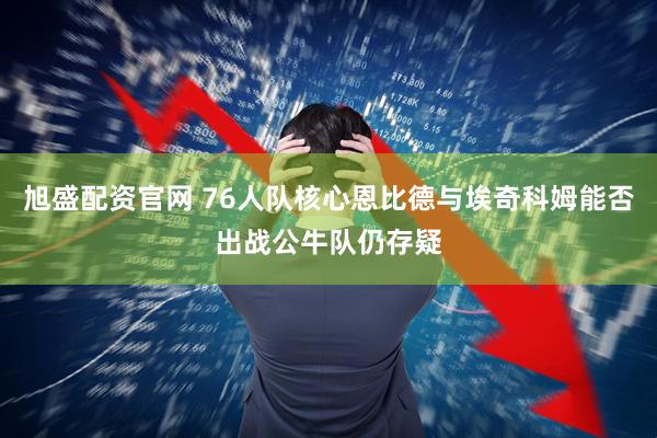 旭盛配资官网 76人队核心恩比德与埃奇科姆能否出战公牛队仍存疑