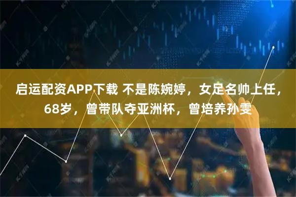 启运配资APP下载 不是陈婉婷，女足名帅上任，68岁，曾带队夺亚洲杯，曾培养孙雯