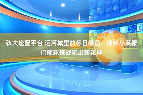 弘大速配平台 运河城里的冬日绿茵：扬州小英豪们颠球挑战玩出新花样