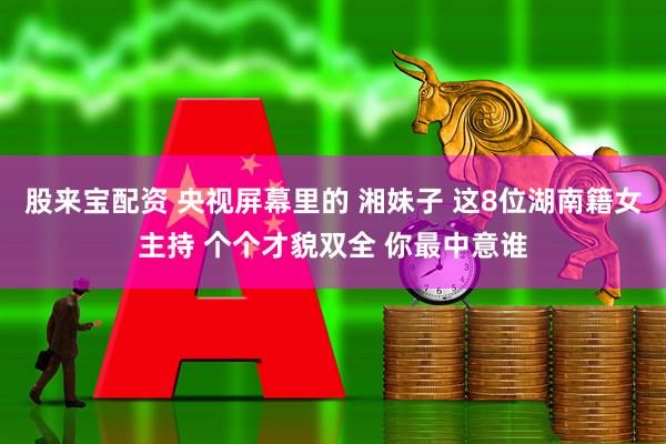 股来宝配资 央视屏幕里的 湘妹子 这8位湖南籍女主持 个个才貌双全 你最中意谁