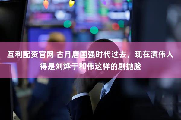 互利配资官网 古月唐国强时代过去，现在演伟人得是刘烨于和伟这样的剧抛脸