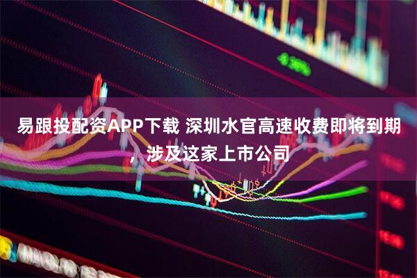 易跟投配资APP下载 深圳水官高速收费即将到期，涉及这家上市公司