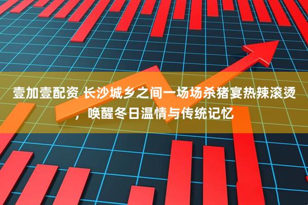 壹加壹配资 长沙城乡之间一场场杀猪宴热辣滚烫，唤醒冬日温情与传统记忆