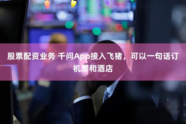 股票配资业务 千问App接入飞猪，可以一句话订机票和酒店