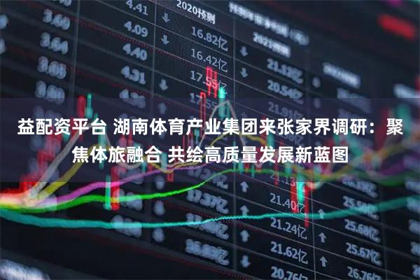 益配资平台 湖南体育产业集团来张家界调研：聚焦体旅融合 共绘高质量发展新蓝图