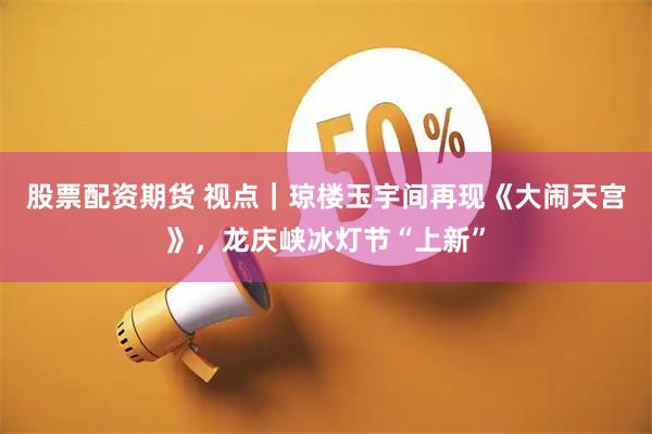 股票配资期货 视点｜琼楼玉宇间再现《大闹天宫》，龙庆峡冰灯节“上新”