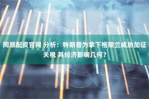 同顺配资官网 分析：特朗普为拿下格陵兰威胁加征关税 其经济影响几何？