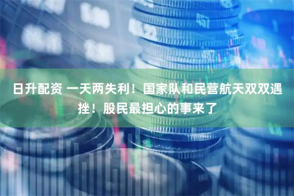 日升配资 一天两失利！国家队和民营航天双双遇挫！股民最担心的事来了