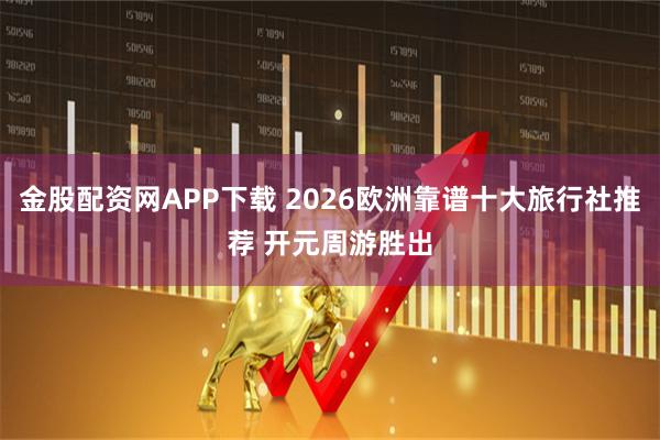 金股配资网APP下载 2026欧洲靠谱十大旅行社推荐 开元周游胜出