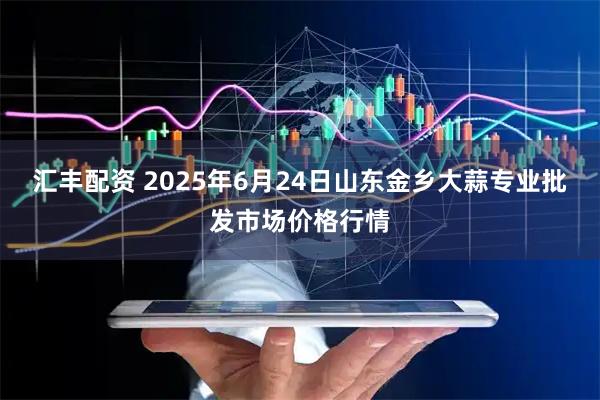 汇丰配资 2025年6月24日山东金乡大蒜专业批发市场价格行情