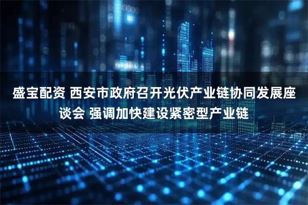 盛宝配资 西安市政府召开光伏产业链协同发展座谈会 强调加快建设紧密型产业链