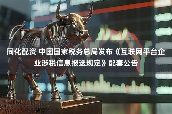 同化配资 中国国家税务总局发布《互联网平台企业涉税信息报送规定》配套公告