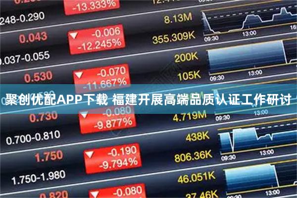 聚创优配APP下载 福建开展高端品质认证工作研讨