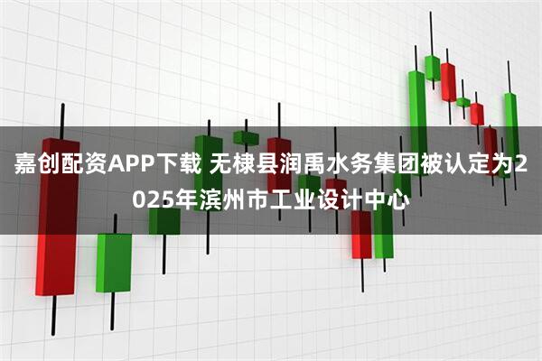 嘉创配资APP下载 无棣县润禹水务集团被认定为2025年滨州市工业设计中心