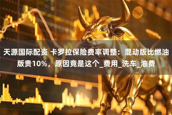 天源国际配资 卡罗拉保险费率调整：混动版比燃油版贵10%，原因竟是这个_费用_洗车_油费