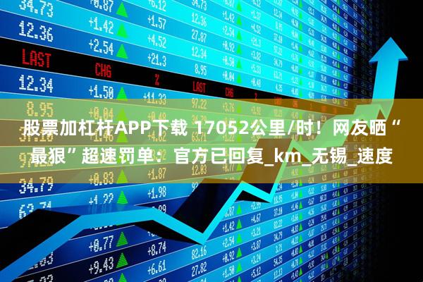 股票加杠杆APP下载 17052公里/时！网友晒“最狠”超速罚单：官方已回复_km_无锡_速度