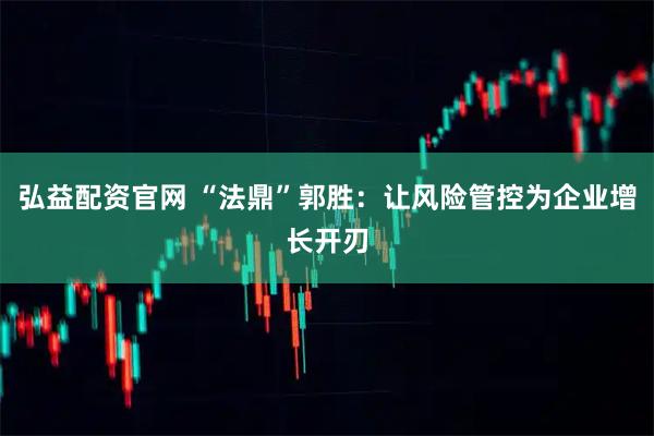 弘益配资官网 “法鼎”郭胜：让风险管控为企业增长开刃