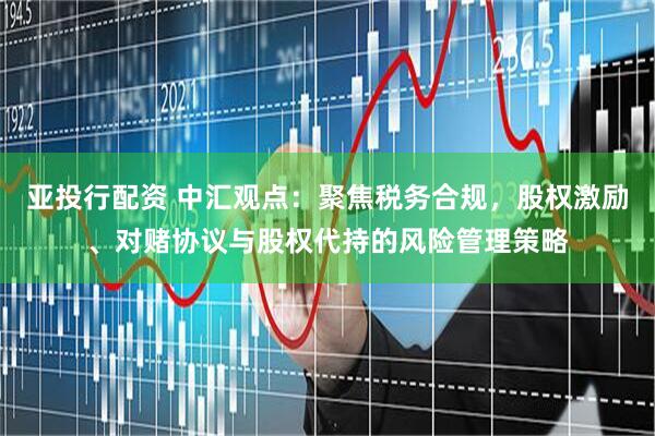 亚投行配资 中汇观点：聚焦税务合规，股权激励、对赌协议与股权代持的风险管理策略