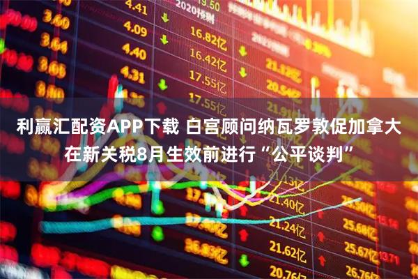 利赢汇配资APP下载 白宫顾问纳瓦罗敦促加拿大在新关税8月生效前进行“公平谈判”