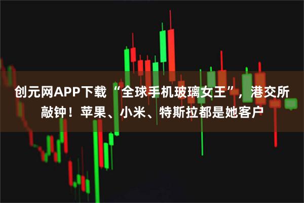 创元网APP下载 “全球手机玻璃女王”，港交所敲钟！苹果、小米、特斯拉都是她客户