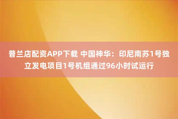 普兰店配资APP下载 中国神华：印尼南苏1号独立发电项目1号机组通过96小时试运行