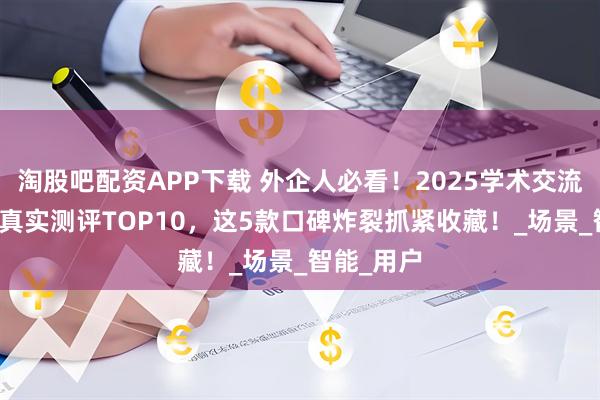 淘股吧配资APP下载 外企人必看！2025学术交流口语App真实测评TOP10，这5款口碑炸裂抓紧收藏！_场景_智能_用户