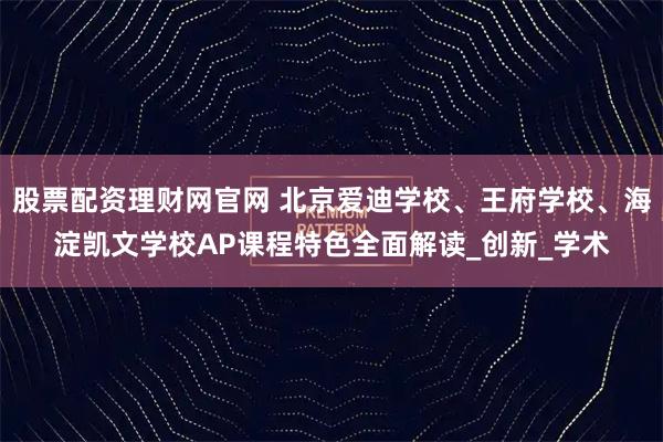 股票配资理财网官网 北京爱迪学校、王府学校、海淀凯文学校AP课程特色全面解读_创新_学术