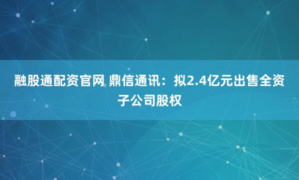 融股通配资官网 鼎信通讯：拟2.4亿元出售全资子公司股权