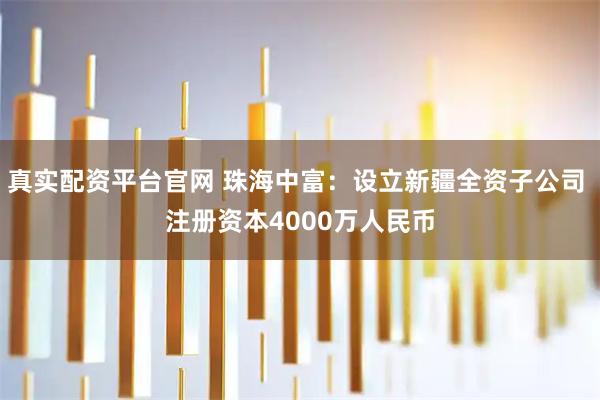 真实配资平台官网 珠海中富：设立新疆全资子公司 注册资本4000万人民币